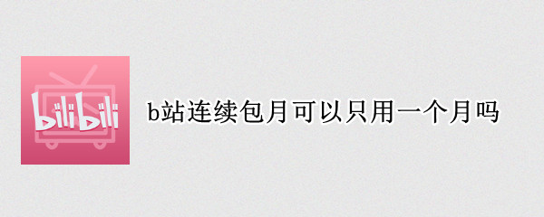 b站连续包月可以只用一个月吗 b站连续包月只能用一次吗