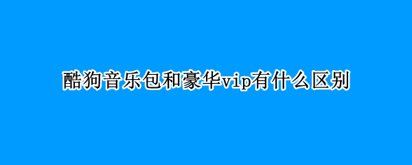 酷狗音乐包和豪华vip有什么区别（酷狗音乐包和豪华vip有什么区别吗）