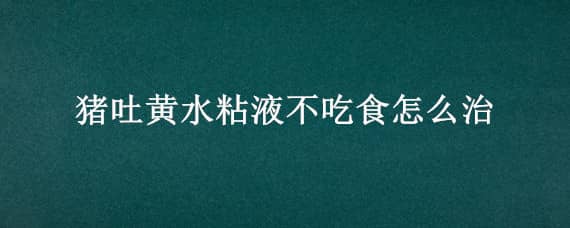 猪吐黄水粘液不吃食怎么治 猪吐黄水粘液不吃食怎么治肚子涨是怎么回事