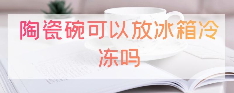 陶瓷碗可以放冰箱冷冻吗（陶瓷碗可以放冰箱冷冻吗）