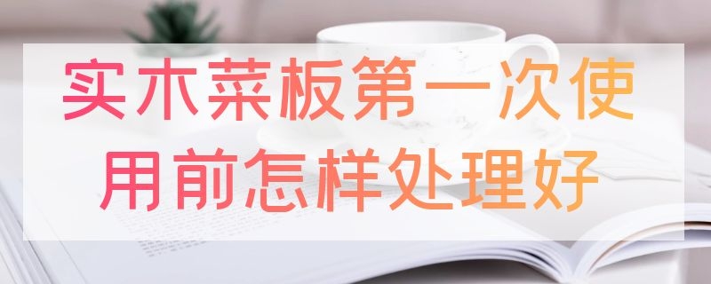 实木菜板第一次使用前怎样处理好（新菜板的正确处理方法简单）