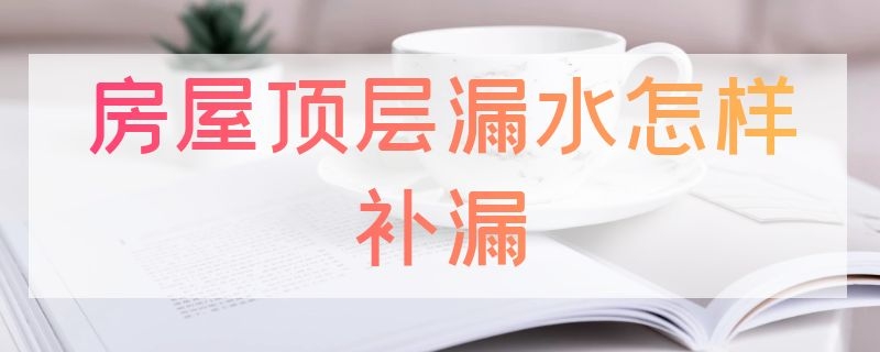 房屋顶层漏水怎样补漏（顶层漏水怎么补）