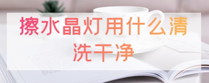 擦水晶灯用什么清洗干净（擦水晶灯用什么清洗干净呢）