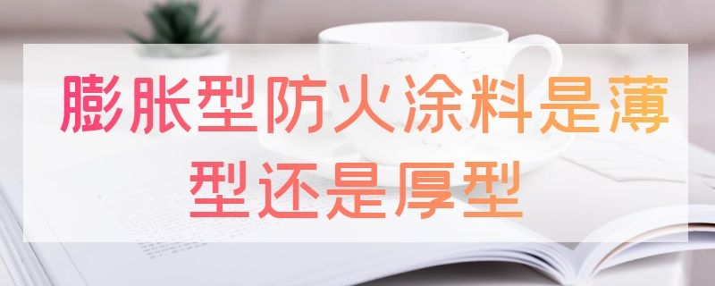 膨胀型防火涂料是薄型还是厚型（钢结构防火涂料有哪几种）