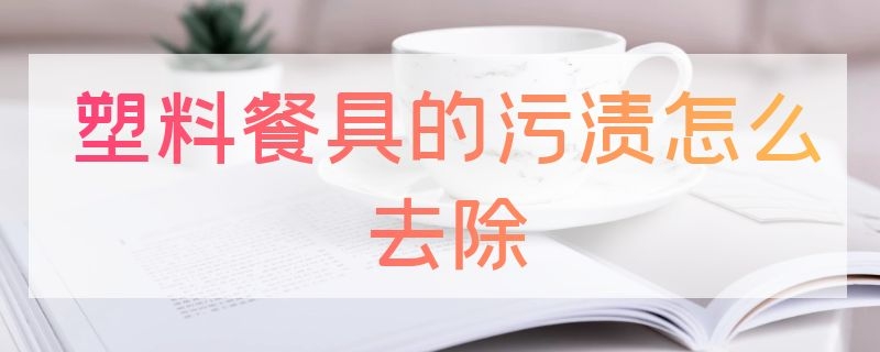 塑料餐具的污渍怎么去除（塑料餐具如何清洗）