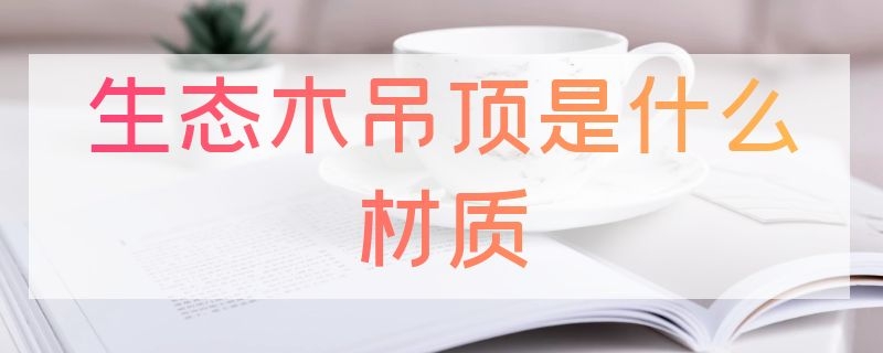 生态木吊顶是什么材质 生态木吊顶是什么材质做的