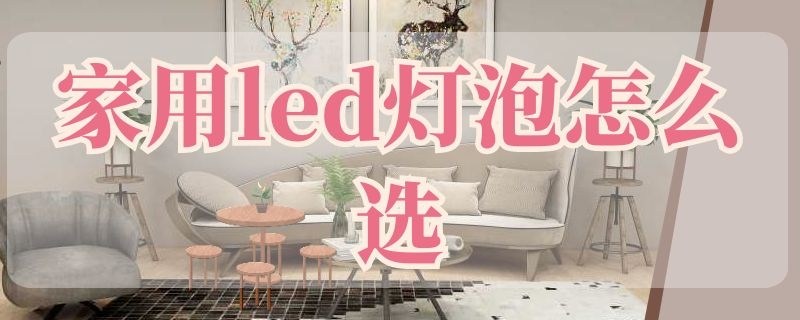 家用led灯泡怎么选（家装led灯怎么选择）