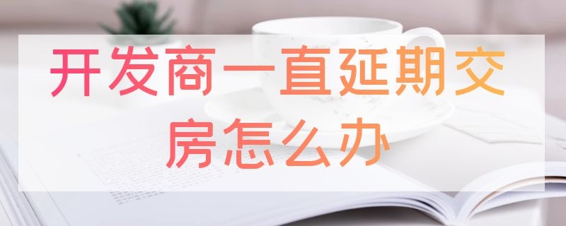 开发商一直延期交房怎么办（买房子开发商延期交房）