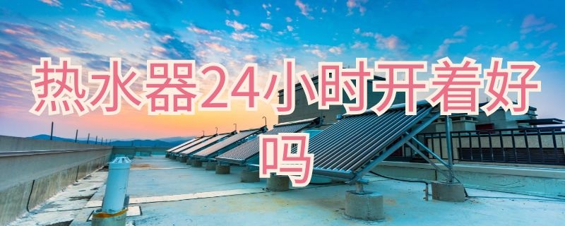 热水器24小时开着好吗（家用热水器24小时开着好吗）