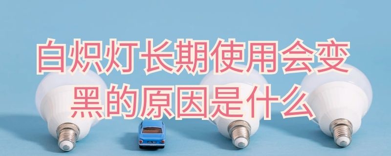 白炽灯长期使用会变黑的原因是什么（白炽灯长期使用会变黑的原因是什么呢）