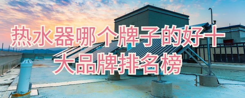 热水器哪个牌子的好十大品牌排名榜 “热水器哪个牌子好十大排名”