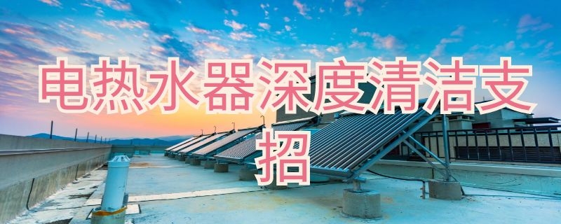 电热水器深度清洁支招（电热水器排污清洗）