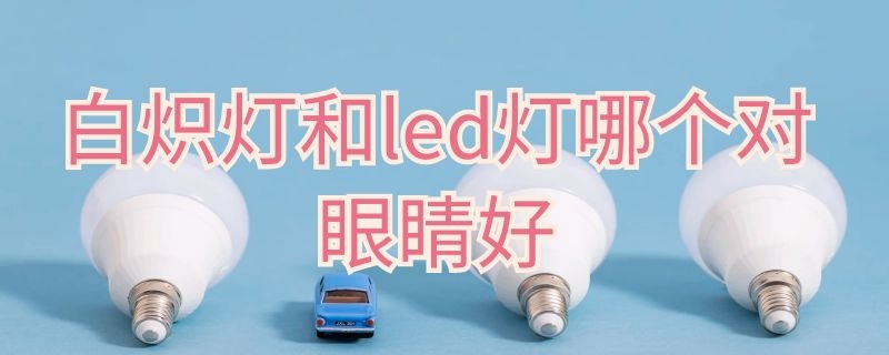 白炽灯和led灯哪个对眼睛好（白炽台灯和LED台灯哪个对眼睛好）