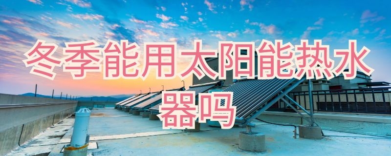 冬季能用太阳能热水器吗 冬天可以用的太阳能热水器