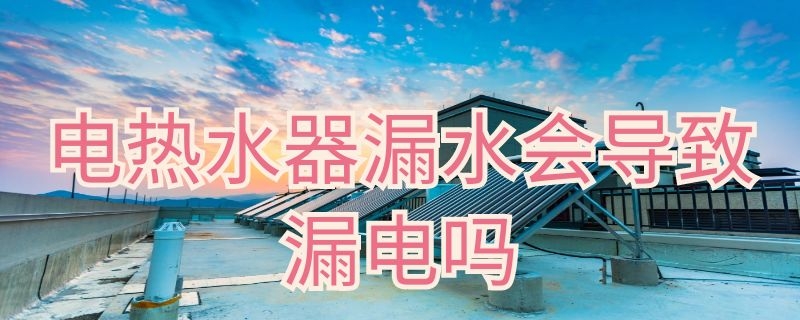 电热水器漏水会导致漏电吗（热水器漏电会怎样）