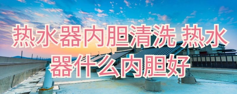 热水器内胆清洗（热水器内胆清洗视频教程）