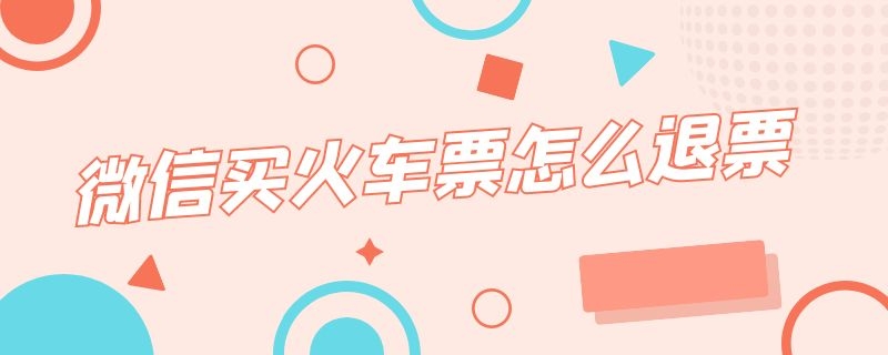 微信买火车票怎么退票 微信买火车票怎么退票什么时候到账