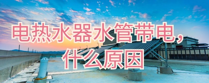 电热水器水管带电什么原因 电热水器水管带电什么原因造成的