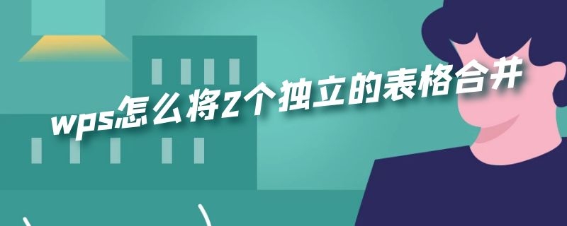 wps怎么将2个独立的表格合并 wps怎么将2个独立的表格合并要会员