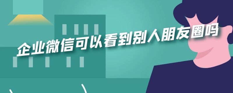 企业微信可以看到别人朋友圈吗（微信企业微信可以看别人朋友圈不?）
