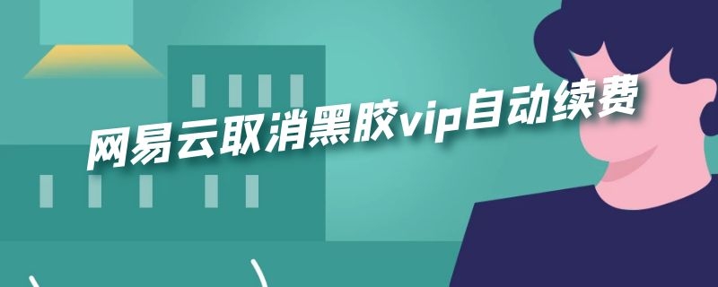 网易云取消黑胶vip自动续费 网易云取消黑胶vip自动续费安卓