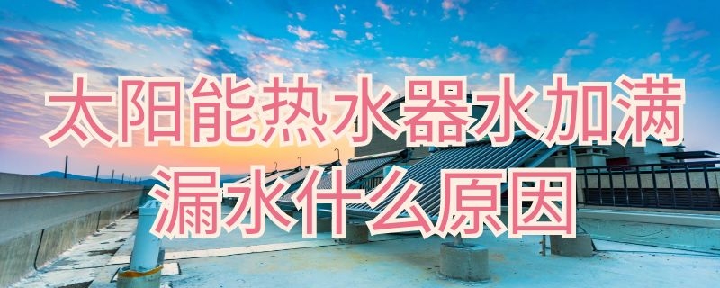 太阳能热水器水加满漏水什么原因