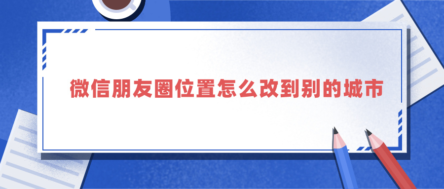 微信朋友圈位置怎么改到别的城市（微信实时位置修改app）