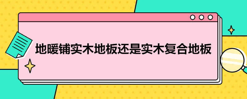 地暖铺实木地板还是实木复合地板（地暖铺实木地板还是实木复合地板好）