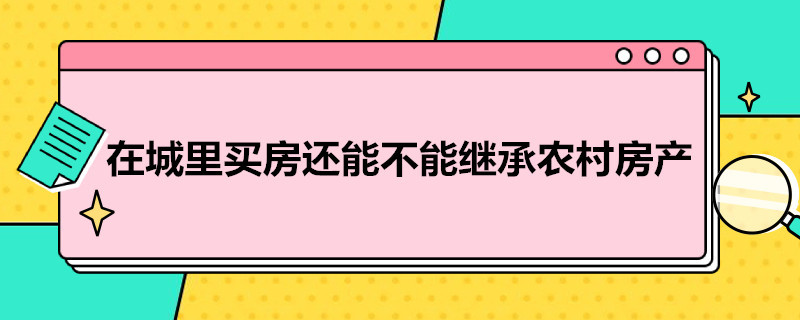 在城里买房还能不能继承农村房产（在城市买房后还能继承农村的房吗?）