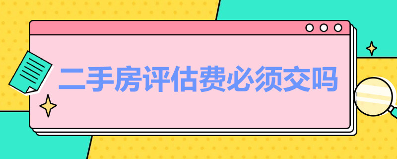 二手房评估费必须交吗（二手房评估费必须交吗?到底该谁交,评估费又交给谁?）