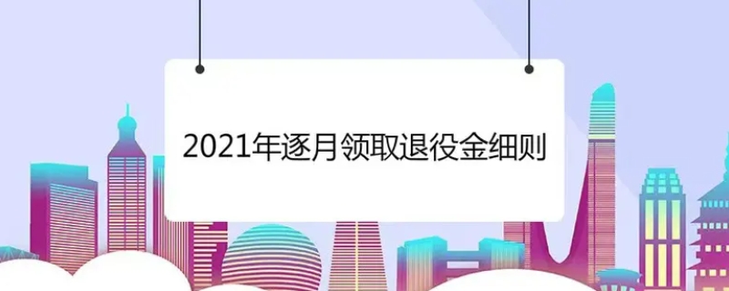 2021年逐月领取退役金细则内容有哪些（逐月领取退役金 最新）