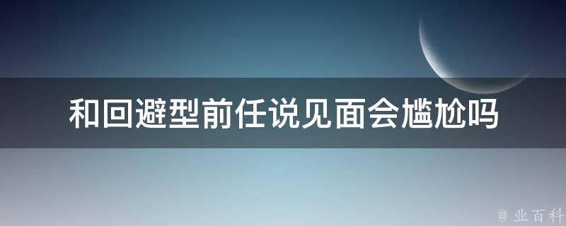 和回避型前任说见面会尴尬吗（回避型恋人一开始很主动）