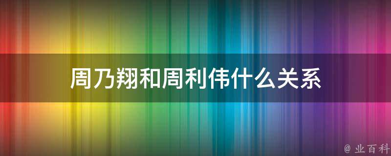 周乃翔和周利伟什么关系（周乃翔和周利伟什么关系啊）